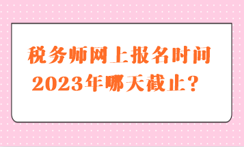 税务师网上报名时间2023年哪天截止？