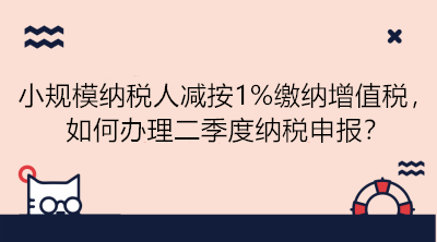 小规模纳税人减按1%缴纳增值税，如何办理二季度纳税申报？