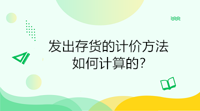 发出存货的计价方法如何计算的？初级会计直达必备！