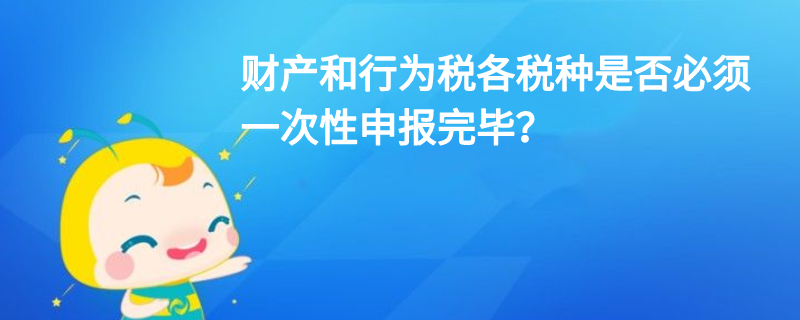 财产和行为税各税种是否必须一次性申报完毕？