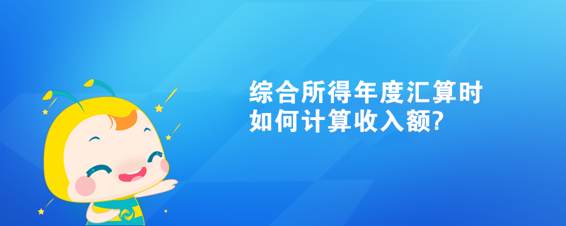 综合所得年度汇算时如何计算收入额?