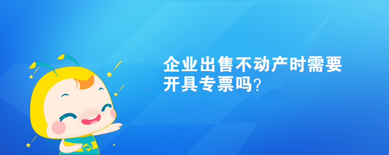 企业出售不动产时需要开具专票吗？