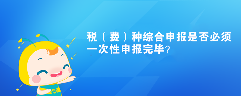 税（费）种综合申报是否必须一次性申报完毕？