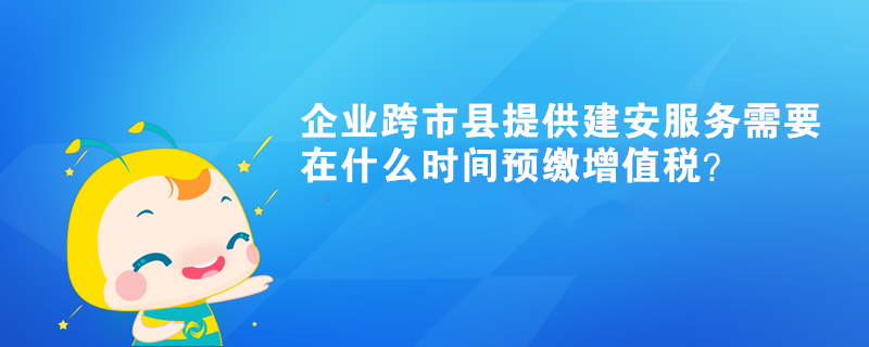 企业跨市县提供建安服务需要在什么时间预缴增值税？