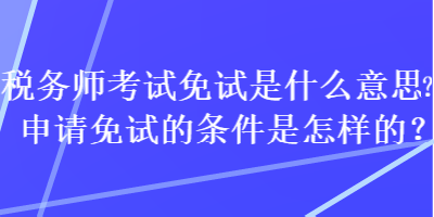 税务师考试免试是什么意思？申请免试的条件是怎样的？