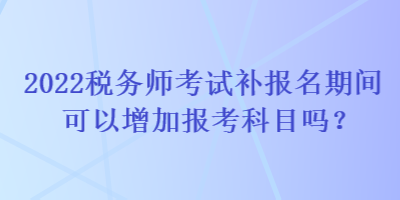 2022税务师考试补报名期间可以增加报考科目吗？