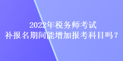 2022年税务师考试补报名期间能增加报考科目吗？