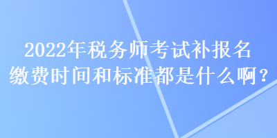 2022年税务师考试补报名缴费时间和标准都是什么啊？