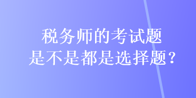 税务师的考试题是不是都是选择题？