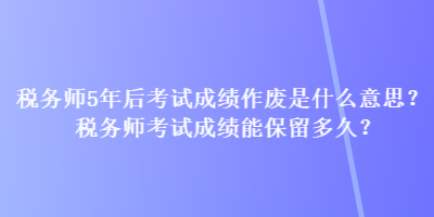 税务师5年后考试成绩作废是什么意思？税务师考试成绩能保留多久？