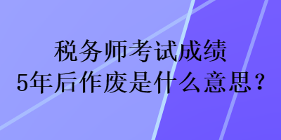 税务师考试成绩5年后作废是什么意思？