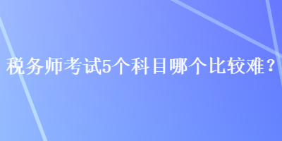 税务师考试5个科目哪个比较难？