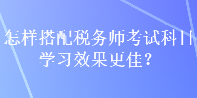 怎样搭配税务师考试科目学习效果更佳？