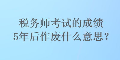 税务师考试的成绩5年后作废什么意思？