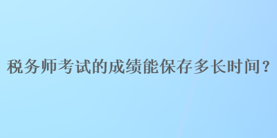 税务师考试的成绩能保存多长时间？