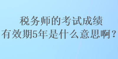 税务师的考试成绩有效期5年是什么意思啊？