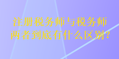 注册税务师与税务师两者到底有什么区别？