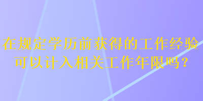 在规定学历前获得的工作经验可以计入相关工作年限吗？