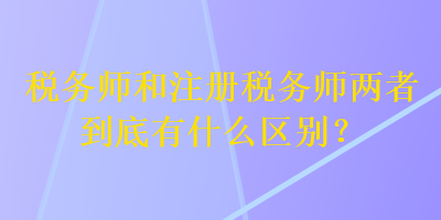 税务师和注册税务师两者到底有什么区别？