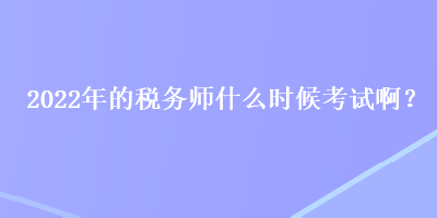 2022年的税务师什么时候考试啊？