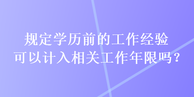 规定学历前的工作经验可以计入相关工作年限吗？