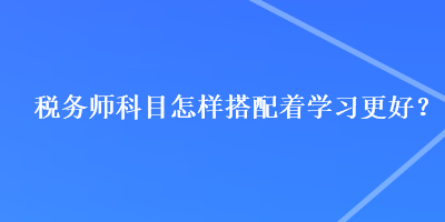 税务师科目怎样搭配着学习更好？