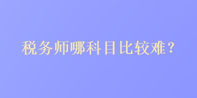 税务师哪科目比较难？