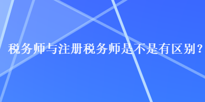 税务师与注册税务师是不是有区别？