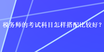 税务师的考试科目怎样搭配比较好？