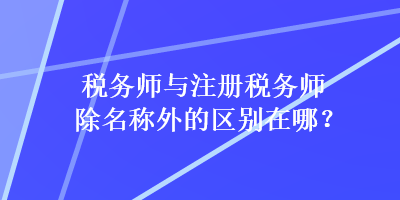 税务师与注册税务师除名称外的区别在哪？