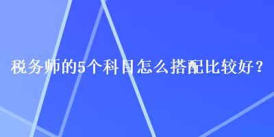 税务师的5个科目怎么搭配比较好？