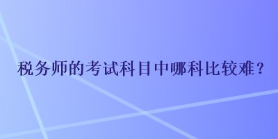 税务师的考试科目中哪科比较难？