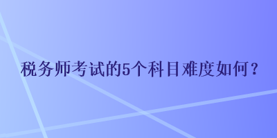 税务师考试的5个科目难度如何？