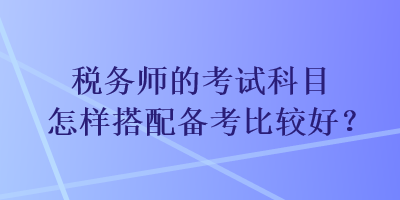 税务师的考试科目怎样搭配备考比较好？