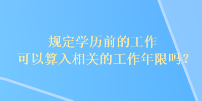 规定学历前的工作可以算入相关的工作年限吗？