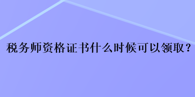 税务师资格证书什么时候可以领取？