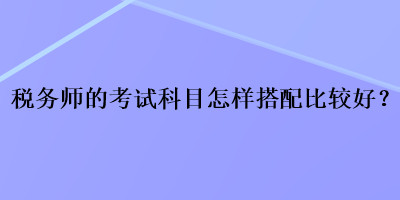 税务师的考试科目怎样搭配比较好？