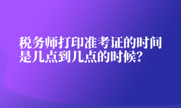 税务师打印准考证的时间是几点到几点的时候？