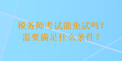 税务师考试能免试吗？需要满足什么条件？