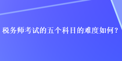 税务师考试的五个科目的难度如何？