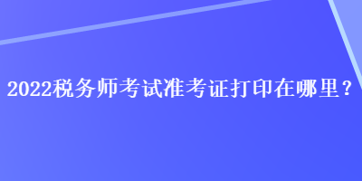 2022税务师考试准考证打印在哪里？