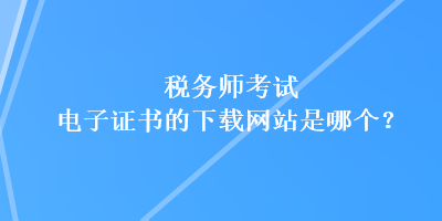 税务师考试电子证书的下载网站是哪个？