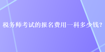 税务师考试的报名费用一科多少钱？