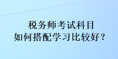 税务师考试科目如何搭配学习比较好？