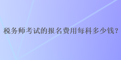 税务师考试的报名费用每科多少钱？