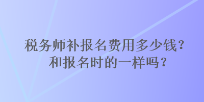 税务师补报名费用多少钱？和报名时的一样吗？