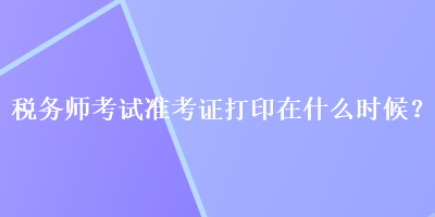 税务师考试准考证打印在什么时候？