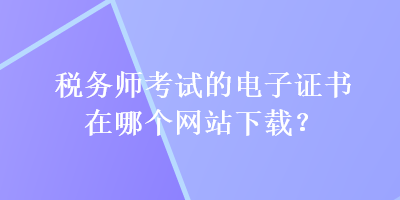 税务师考试的电子证书在哪个网站下载？