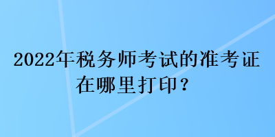 2022年税务师考试的准考证在哪里打印？