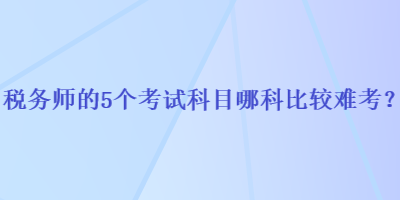 税务师的5个考试科目哪科比较难考？